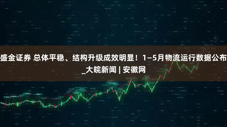 盛金证券 总体平稳、结构升级成效明显！1—5月物流运行数据公布_大皖新闻 | 安徽网