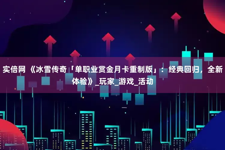 实倍网 《冰雪传奇「单职业赏金月卡重制版」：经典回归，全新体验》_玩家_游戏_活动