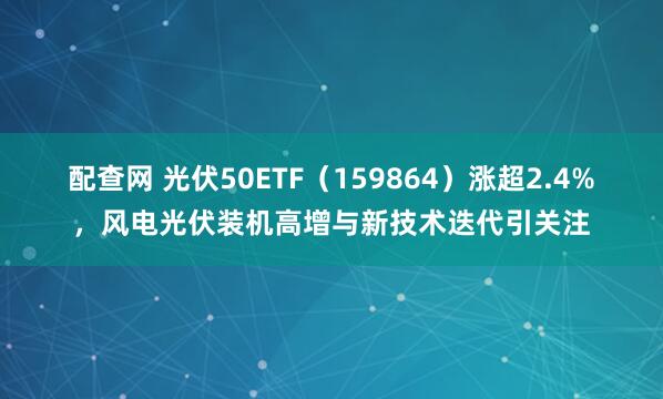 配查网 光伏50ETF（159864）涨超2.4%，风电光伏装机高增与新技术迭代引关注