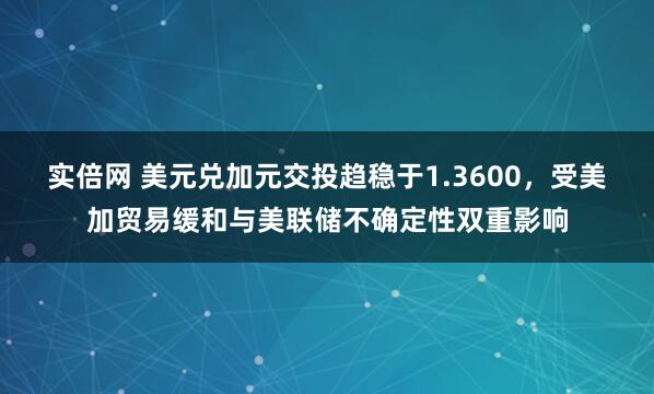 实倍网 美元兑加元交投趋稳于1.3600，受美加贸易缓和与美联储不确定性双重影响