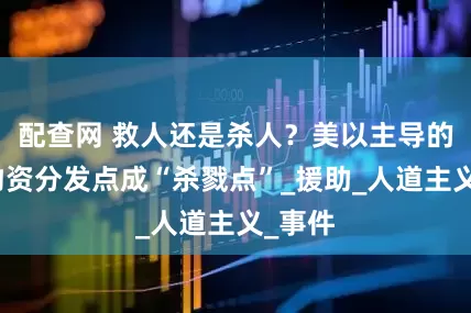 配查网 救人还是杀人？美以主导的加沙物资分发点成“杀戮点”_援助_人道主义_事件