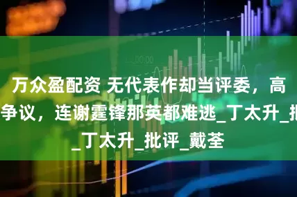 万众盈配资 无代表作却当评委，高高在上引争议，连谢霆锋那英都难逃_丁太升_批评_戴荃