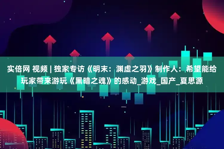 实倍网 视频 | 独家专访《明末：渊虚之羽》制作人：希望能给玩家带来游玩《黑暗之魂》的感动_游戏_国产_夏思源