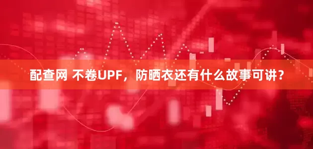 配查网 不卷UPF,防晒衣还有什么故事可讲?