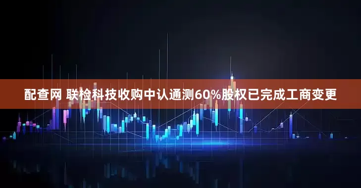 配查网 联检科技收购中认通测60%股权已完成工商变更