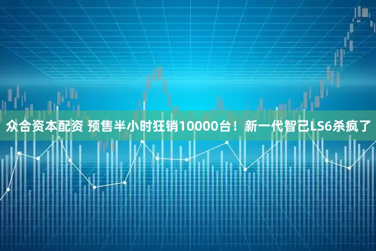 众合资本配资 预售半小时狂销10000台！新一代智己LS6杀疯了