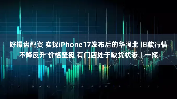 好操盘配资 实探iPhone17发布后的华强北 旧款行情不降反升 价格坚挺 有门店处于缺货状态｜一探