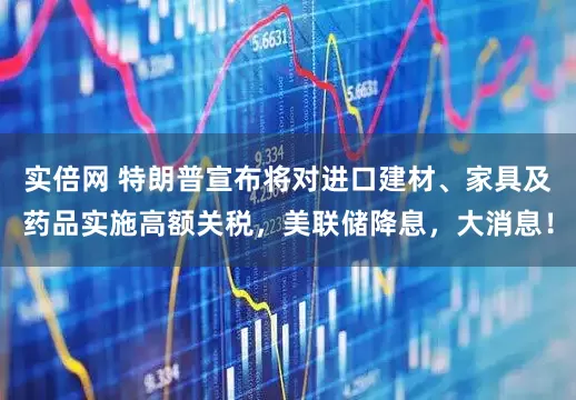 实倍网 特朗普宣布将对进口建材、家具及药品实施高额关税,美联储降息,大消息!