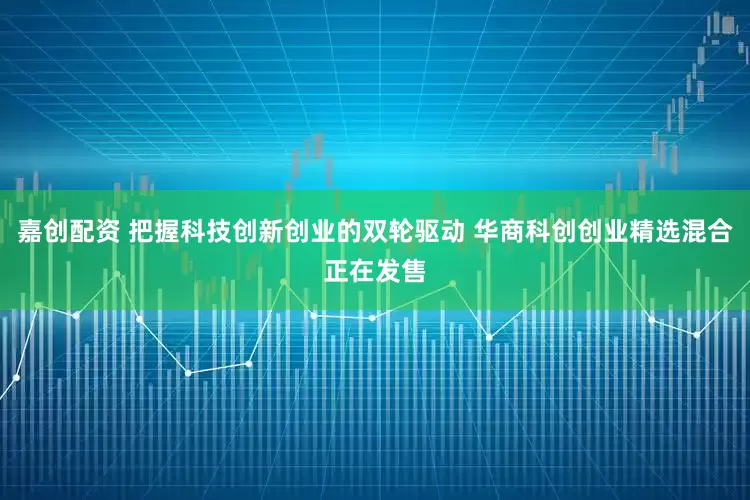 嘉创配资 把握科技创新创业的双轮驱动 华商科创创业精选混合正在发售
