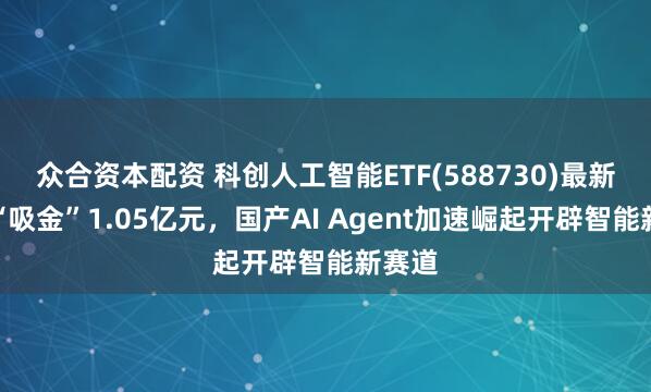 众合资本配资 科创人工智能ETF(588730)最新单日“吸金”1.05亿元，国产AI Agent加速崛起开辟智能新赛道