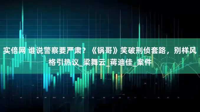 实倍网 谁说警察要严肃？《锅哥》笑破刑侦套路，别样风格引热议_梁舞云_蒋迪佳_案件