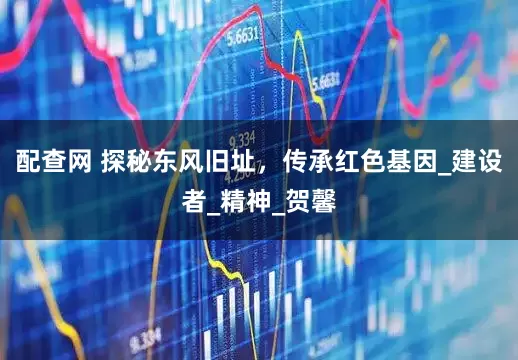 配查网 探秘东风旧址，传承红色基因_建设者_精神_贺馨