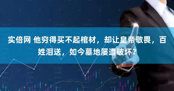 实倍网 他穷得买不起棺材,却让皇帝敬畏,百姓泪送,如今墓地屡遭破坏?