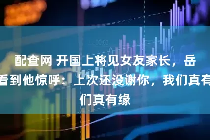 配查网 开国上将见女友家长，岳母看到他惊呼：上次还没谢你，我们真有缘