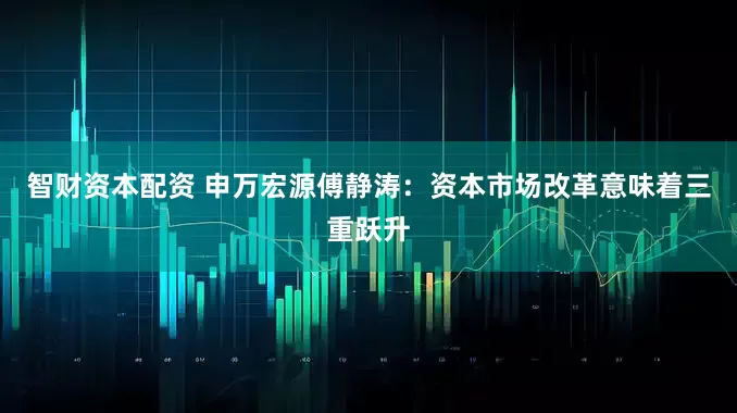 智财资本配资 申万宏源傅静涛：资本市场改革意味着三重跃升