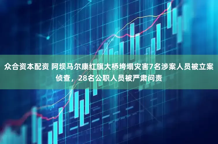 众合资本配资 阿坝马尔康红旗大桥垮塌灾害7名涉案人员被立案侦查，28名公职人员被严肃问责