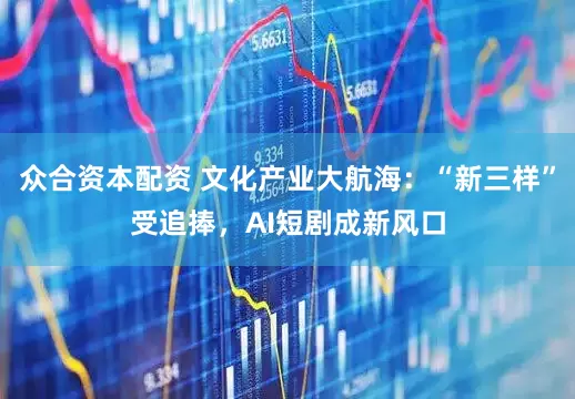 众合资本配资 文化产业大航海：“新三样”受追捧，AI短剧成新风口